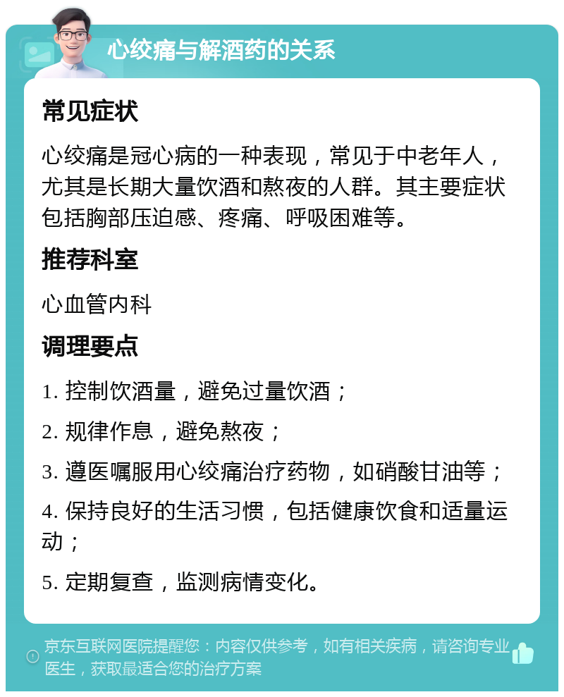 心绞痛与解酒药的关系 常见症状 心绞痛是冠心病的一种表现，常见于中老年人，尤其是长期大量饮酒和熬夜的人群。其主要症状包括胸部压迫感、疼痛、呼吸困难等。 推荐科室 心血管内科 调理要点 1. 控制饮酒量，避免过量饮酒； 2. 规律作息，避免熬夜； 3. 遵医嘱服用心绞痛治疗药物，如硝酸甘油等； 4. 保持良好的生活习惯，包括健康饮食和适量运动； 5. 定期复查，监测病情变化。