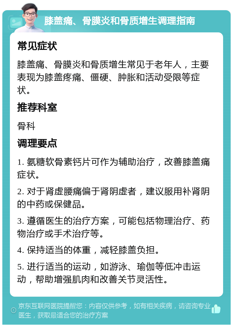 膝盖痛、骨膜炎和骨质增生调理指南 常见症状 膝盖痛、骨膜炎和骨质增生常见于老年人，主要表现为膝盖疼痛、僵硬、肿胀和活动受限等症状。 推荐科室 骨科 调理要点 1. 氨糖软骨素钙片可作为辅助治疗，改善膝盖痛症状。 2. 对于肾虚腰痛偏于肾阴虚者，建议服用补肾阴的中药或保健品。 3. 遵循医生的治疗方案，可能包括物理治疗、药物治疗或手术治疗等。 4. 保持适当的体重，减轻膝盖负担。 5. 进行适当的运动，如游泳、瑜伽等低冲击运动，帮助增强肌肉和改善关节灵活性。