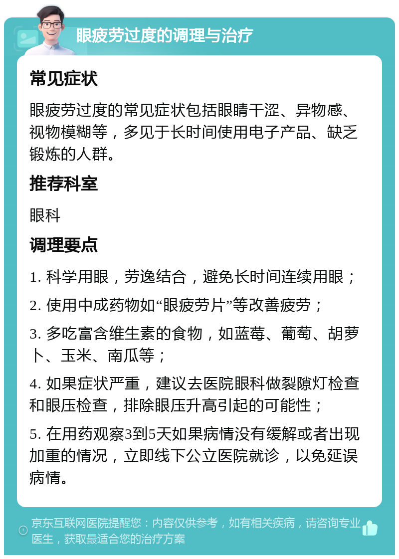 眼疲劳过度的调理与治疗 常见症状 眼疲劳过度的常见症状包括眼睛干涩、异物感、视物模糊等，多见于长时间使用电子产品、缺乏锻炼的人群。 推荐科室 眼科 调理要点 1. 科学用眼，劳逸结合，避免长时间连续用眼； 2. 使用中成药物如“眼疲劳片”等改善疲劳； 3. 多吃富含维生素的食物，如蓝莓、葡萄、胡萝卜、玉米、南瓜等； 4. 如果症状严重，建议去医院眼科做裂隙灯检查和眼压检查，排除眼压升高引起的可能性； 5. 在用药观察3到5天如果病情没有缓解或者出现加重的情况，立即线下公立医院就诊，以免延误病情。