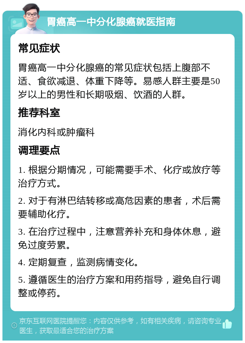 胃癌高一中分化腺癌就医指南 常见症状 胃癌高一中分化腺癌的常见症状包括上腹部不适、食欲减退、体重下降等。易感人群主要是50岁以上的男性和长期吸烟、饮酒的人群。 推荐科室 消化内科或肿瘤科 调理要点 1. 根据分期情况，可能需要手术、化疗或放疗等治疗方式。 2. 对于有淋巴结转移或高危因素的患者，术后需要辅助化疗。 3. 在治疗过程中，注意营养补充和身体休息，避免过度劳累。 4. 定期复查，监测病情变化。 5. 遵循医生的治疗方案和用药指导，避免自行调整或停药。