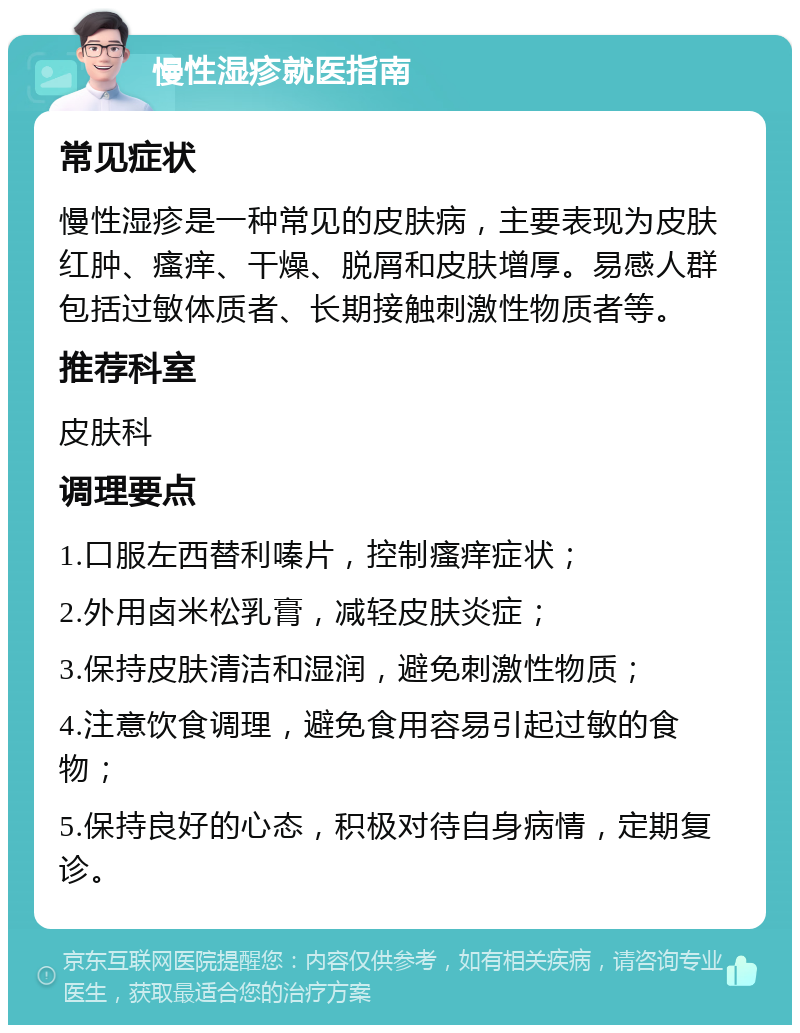 慢性湿疹就医指南 常见症状 慢性湿疹是一种常见的皮肤病，主要表现为皮肤红肿、瘙痒、干燥、脱屑和皮肤增厚。易感人群包括过敏体质者、长期接触刺激性物质者等。 推荐科室 皮肤科 调理要点 1.口服左西替利嗪片，控制瘙痒症状； 2.外用卤米松乳膏，减轻皮肤炎症； 3.保持皮肤清洁和湿润，避免刺激性物质； 4.注意饮食调理，避免食用容易引起过敏的食物； 5.保持良好的心态，积极对待自身病情，定期复诊。