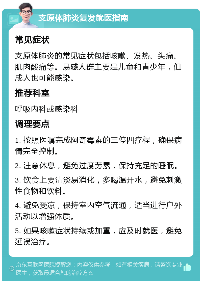 支原体肺炎复发就医指南 常见症状 支原体肺炎的常见症状包括咳嗽、发热、头痛、肌肉酸痛等。易感人群主要是儿童和青少年，但成人也可能感染。 推荐科室 呼吸内科或感染科 调理要点 1. 按照医嘱完成阿奇霉素的三停四疗程，确保病情完全控制。 2. 注意休息，避免过度劳累，保持充足的睡眠。 3. 饮食上要清淡易消化，多喝温开水，避免刺激性食物和饮料。 4. 避免受凉，保持室内空气流通，适当进行户外活动以增强体质。 5. 如果咳嗽症状持续或加重，应及时就医，避免延误治疗。