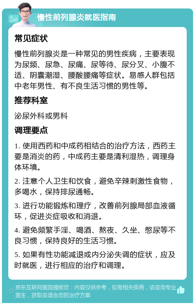 慢性前列腺炎就医指南 常见症状 慢性前列腺炎是一种常见的男性疾病，主要表现为尿频、尿急、尿痛、尿等待、尿分叉、小腹不适、阴囊潮湿、腰酸腰痛等症状。易感人群包括中老年男性、有不良生活习惯的男性等。 推荐科室 泌尿外科或男科 调理要点 1. 使用西药和中成药相结合的治疗方法，西药主要是消炎的药，中成药主要是清利湿热，调理身体环境。 2. 注意个人卫生和饮食，避免辛辣刺激性食物，多喝水，保持排尿通畅。 3. 进行功能锻炼和理疗，改善前列腺局部血液循环，促进炎症吸收和消退。 4. 避免频繁手淫、喝酒、熬夜、久坐、憋尿等不良习惯，保持良好的生活习惯。 5. 如果有性功能减退或内分泌失调的症状，应及时就医，进行相应的治疗和调理。