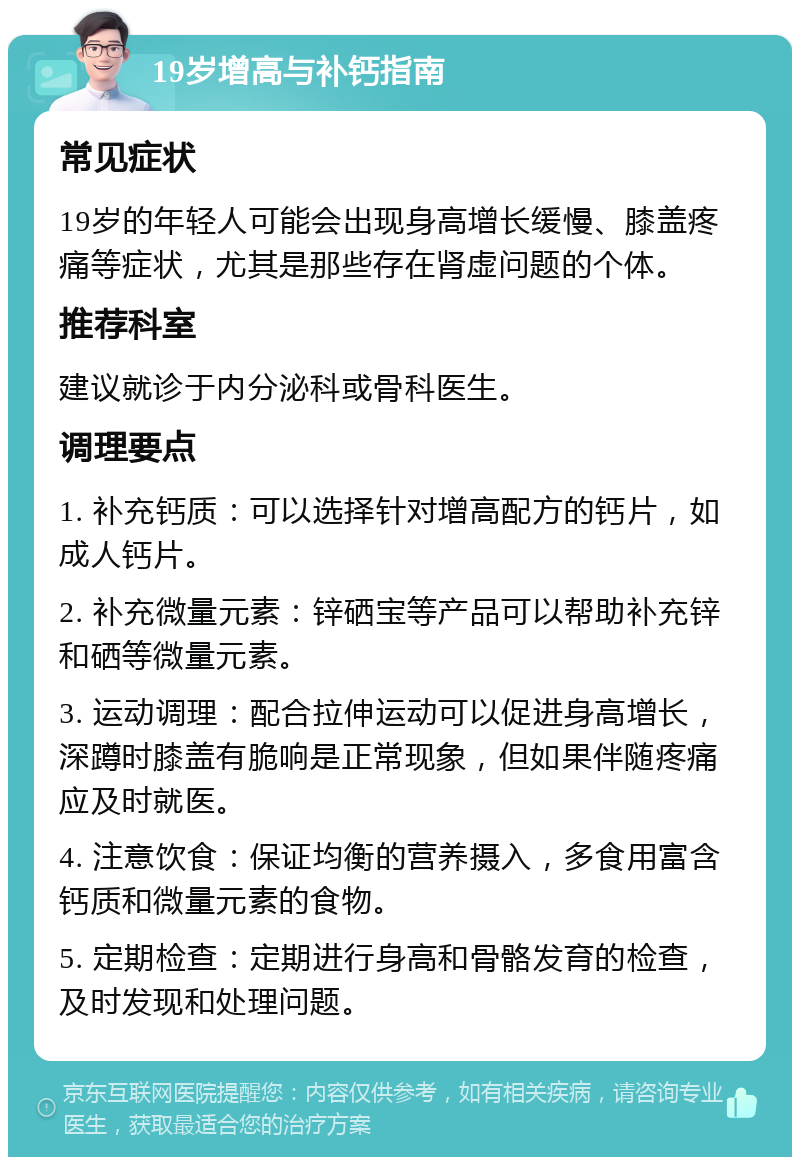 19岁增高与补钙指南 常见症状 19岁的年轻人可能会出现身高增长缓慢、膝盖疼痛等症状，尤其是那些存在肾虚问题的个体。 推荐科室 建议就诊于内分泌科或骨科医生。 调理要点 1. 补充钙质：可以选择针对增高配方的钙片，如成人钙片。 2. 补充微量元素：锌硒宝等产品可以帮助补充锌和硒等微量元素。 3. 运动调理：配合拉伸运动可以促进身高增长，深蹲时膝盖有脆响是正常现象，但如果伴随疼痛应及时就医。 4. 注意饮食：保证均衡的营养摄入，多食用富含钙质和微量元素的食物。 5. 定期检查：定期进行身高和骨骼发育的检查，及时发现和处理问题。