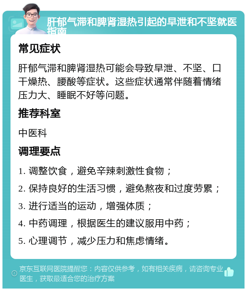 肝郁气滞和脾肾湿热引起的早泄和不坚就医指南 常见症状 肝郁气滞和脾肾湿热可能会导致早泄、不坚、口干燥热、腰酸等症状。这些症状通常伴随着情绪压力大、睡眠不好等问题。 推荐科室 中医科 调理要点 1. 调整饮食，避免辛辣刺激性食物； 2. 保持良好的生活习惯，避免熬夜和过度劳累； 3. 进行适当的运动，增强体质； 4. 中药调理，根据医生的建议服用中药； 5. 心理调节，减少压力和焦虑情绪。