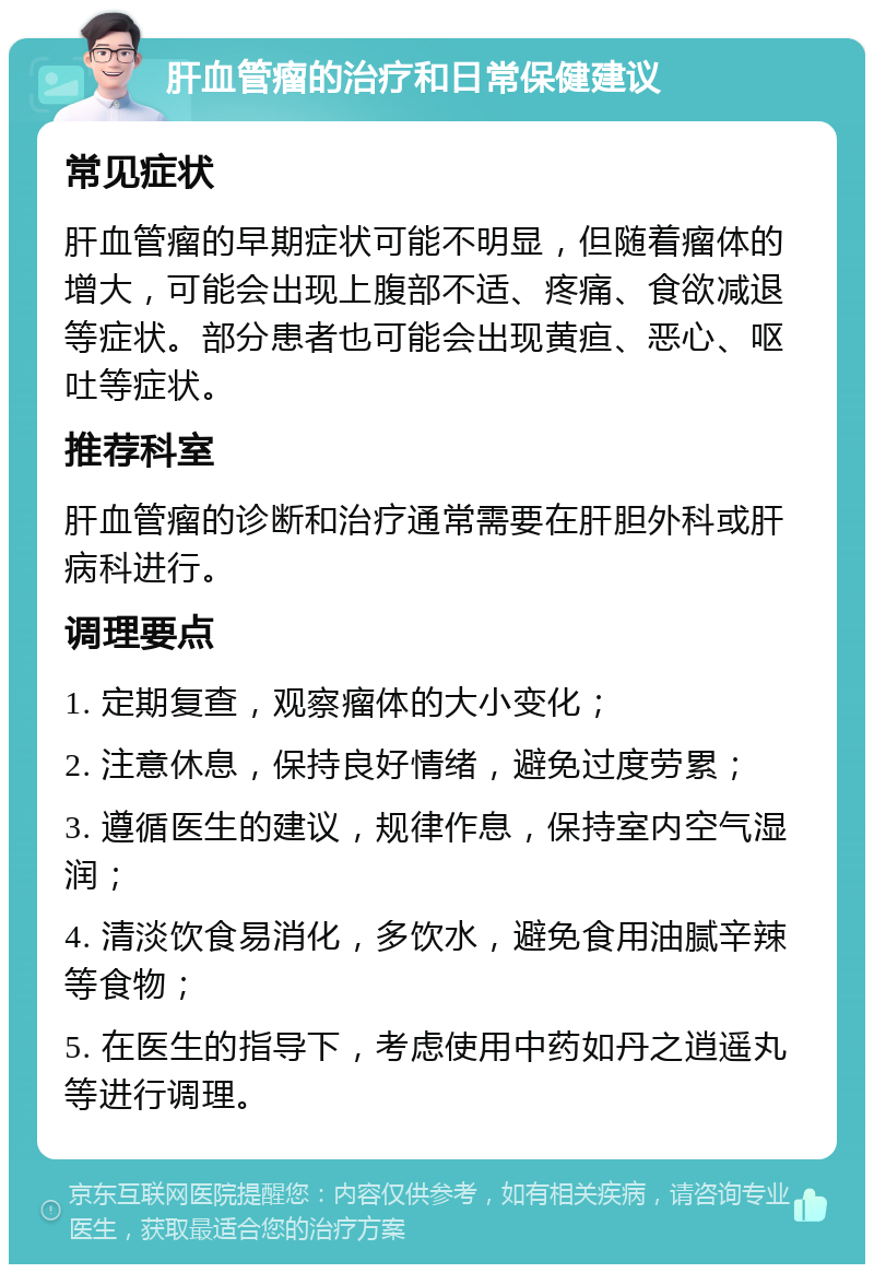 肝血管瘤的治疗和日常保健建议 常见症状 肝血管瘤的早期症状可能不明显，但随着瘤体的增大，可能会出现上腹部不适、疼痛、食欲减退等症状。部分患者也可能会出现黄疸、恶心、呕吐等症状。 推荐科室 肝血管瘤的诊断和治疗通常需要在肝胆外科或肝病科进行。 调理要点 1. 定期复查，观察瘤体的大小变化； 2. 注意休息，保持良好情绪，避免过度劳累； 3. 遵循医生的建议，规律作息，保持室内空气湿润； 4. 清淡饮食易消化，多饮水，避免食用油腻辛辣等食物； 5. 在医生的指导下，考虑使用中药如丹之逍遥丸等进行调理。