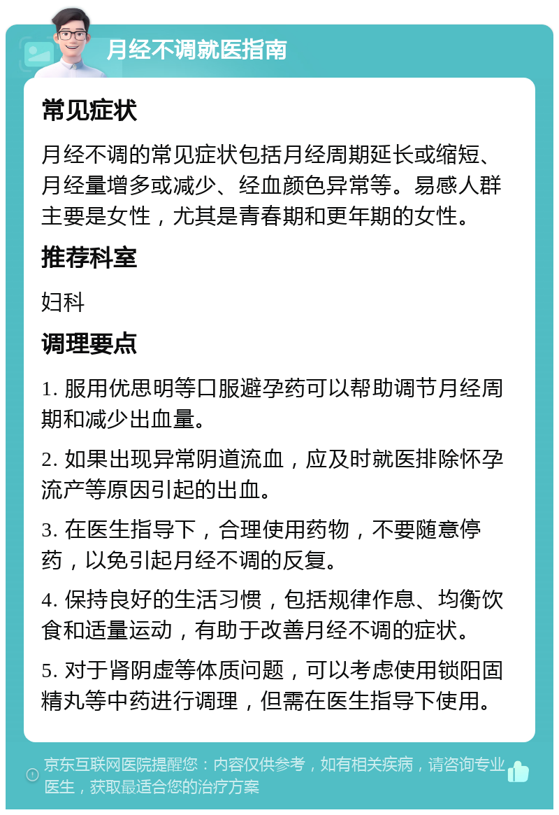 月经不调就医指南 常见症状 月经不调的常见症状包括月经周期延长或缩短、月经量增多或减少、经血颜色异常等。易感人群主要是女性，尤其是青春期和更年期的女性。 推荐科室 妇科 调理要点 1. 服用优思明等口服避孕药可以帮助调节月经周期和减少出血量。 2. 如果出现异常阴道流血，应及时就医排除怀孕流产等原因引起的出血。 3. 在医生指导下，合理使用药物，不要随意停药，以免引起月经不调的反复。 4. 保持良好的生活习惯，包括规律作息、均衡饮食和适量运动，有助于改善月经不调的症状。 5. 对于肾阴虚等体质问题，可以考虑使用锁阳固精丸等中药进行调理，但需在医生指导下使用。