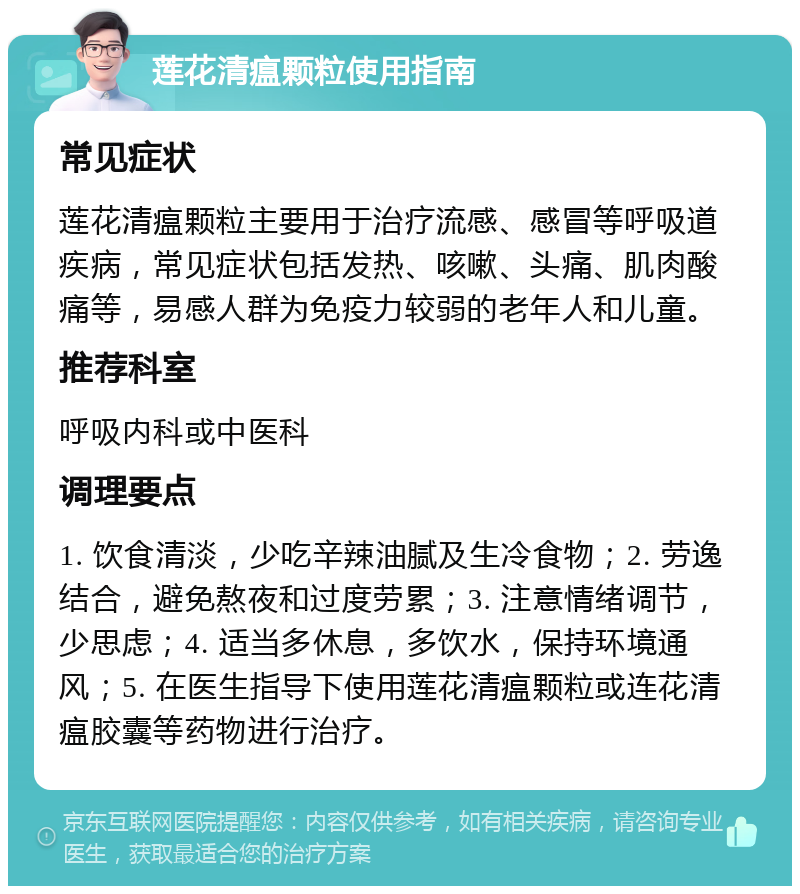 莲花清瘟颗粒使用指南 常见症状 莲花清瘟颗粒主要用于治疗流感、感冒等呼吸道疾病，常见症状包括发热、咳嗽、头痛、肌肉酸痛等，易感人群为免疫力较弱的老年人和儿童。 推荐科室 呼吸内科或中医科 调理要点 1. 饮食清淡，少吃辛辣油腻及生冷食物；2. 劳逸结合，避免熬夜和过度劳累；3. 注意情绪调节，少思虑；4. 适当多休息，多饮水，保持环境通风；5. 在医生指导下使用莲花清瘟颗粒或连花清瘟胶囊等药物进行治疗。