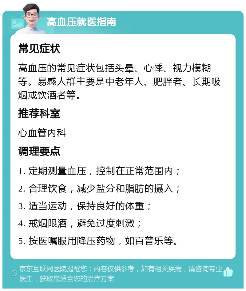 高血压就医指南 常见症状 高血压的常见症状包括头晕、心悸、视力模糊等。易感人群主要是中老年人、肥胖者、长期吸烟或饮酒者等。 推荐科室 心血管内科 调理要点 1. 定期测量血压，控制在正常范围内； 2. 合理饮食，减少盐分和脂肪的摄入； 3. 适当运动，保持良好的体重； 4. 戒烟限酒，避免过度刺激； 5. 按医嘱服用降压药物，如百普乐等。