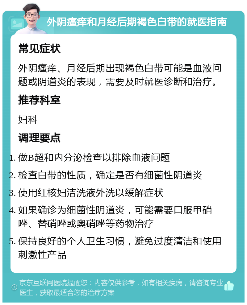 外阴瘙痒和月经后期褐色白带的就医指南 常见症状 外阴瘙痒、月经后期出现褐色白带可能是血液问题或阴道炎的表现，需要及时就医诊断和治疗。 推荐科室 妇科 调理要点 做B超和内分泌检查以排除血液问题 检查白带的性质，确定是否有细菌性阴道炎 使用红核妇洁洗液外洗以缓解症状 如果确诊为细菌性阴道炎，可能需要口服甲硝唑、替硝唑或奥硝唑等药物治疗 保持良好的个人卫生习惯，避免过度清洁和使用刺激性产品