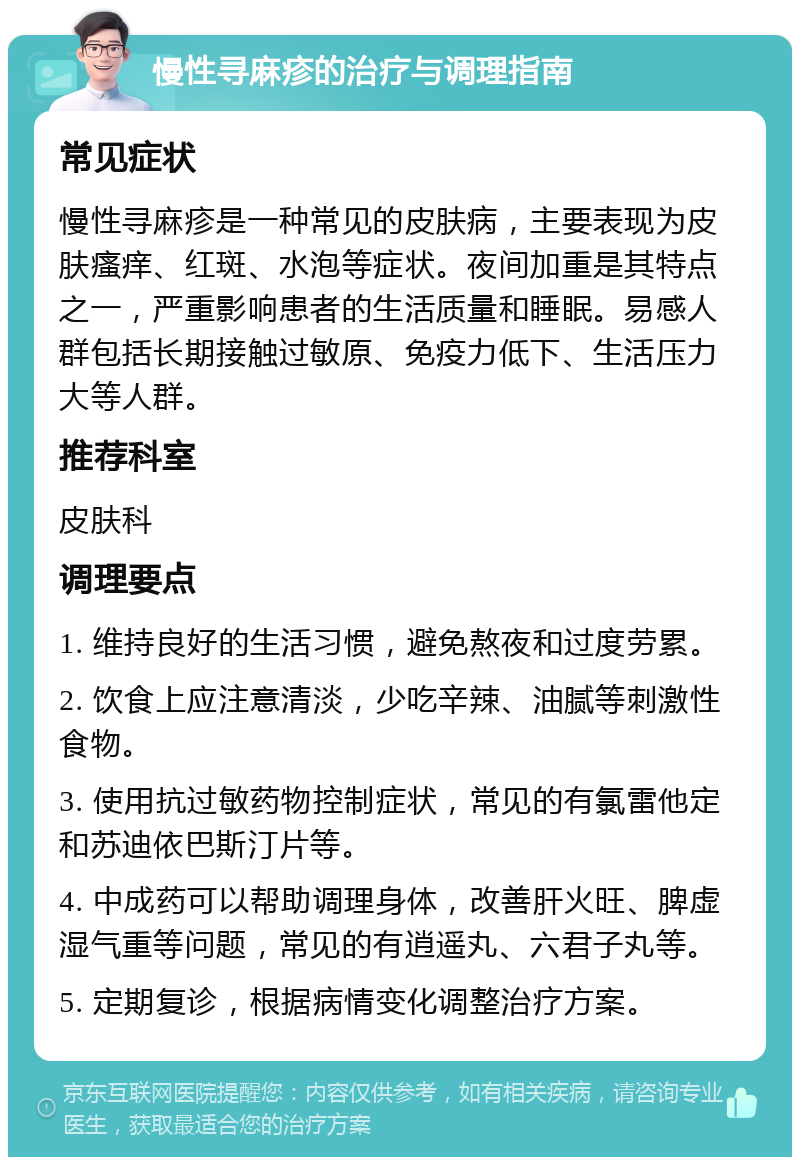 慢性寻麻疹的治疗与调理指南 常见症状 慢性寻麻疹是一种常见的皮肤病，主要表现为皮肤瘙痒、红斑、水泡等症状。夜间加重是其特点之一，严重影响患者的生活质量和睡眠。易感人群包括长期接触过敏原、免疫力低下、生活压力大等人群。 推荐科室 皮肤科 调理要点 1. 维持良好的生活习惯，避免熬夜和过度劳累。 2. 饮食上应注意清淡，少吃辛辣、油腻等刺激性食物。 3. 使用抗过敏药物控制症状，常见的有氯雷他定和苏迪依巴斯汀片等。 4. 中成药可以帮助调理身体，改善肝火旺、脾虚湿气重等问题，常见的有逍遥丸、六君子丸等。 5. 定期复诊，根据病情变化调整治疗方案。