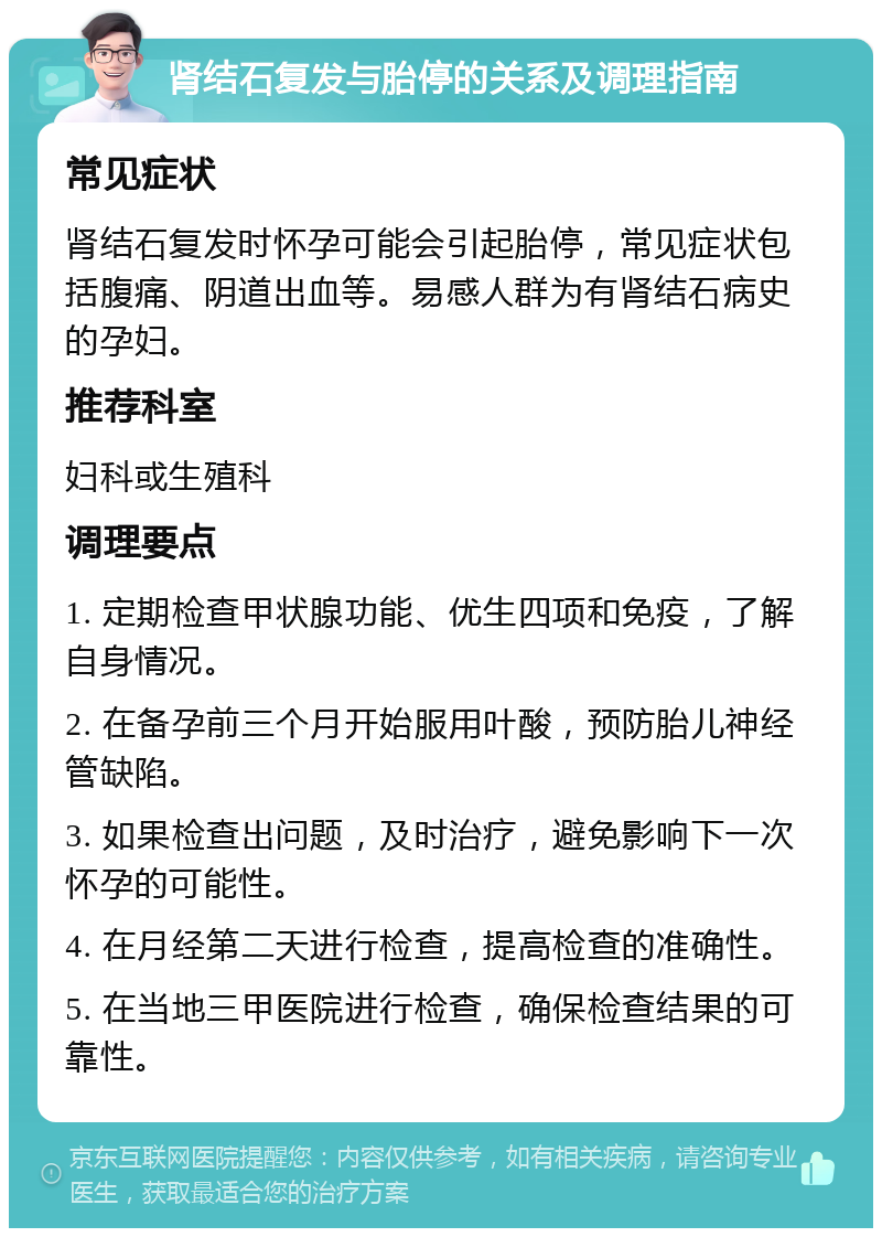 肾结石复发与胎停的关系及调理指南 常见症状 肾结石复发时怀孕可能会引起胎停，常见症状包括腹痛、阴道出血等。易感人群为有肾结石病史的孕妇。 推荐科室 妇科或生殖科 调理要点 1. 定期检查甲状腺功能、优生四项和免疫，了解自身情况。 2. 在备孕前三个月开始服用叶酸，预防胎儿神经管缺陷。 3. 如果检查出问题，及时治疗，避免影响下一次怀孕的可能性。 4. 在月经第二天进行检查，提高检查的准确性。 5. 在当地三甲医院进行检查，确保检查结果的可靠性。