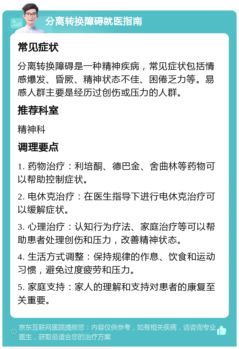 分离转换障碍就医指南 常见症状 分离转换障碍是一种精神疾病，常见症状包括情感爆发、昏厥、精神状态不佳、困倦乏力等。易感人群主要是经历过创伤或压力的人群。 推荐科室 精神科 调理要点 1. 药物治疗：利培酮、德巴金、舍曲林等药物可以帮助控制症状。 2. 电休克治疗：在医生指导下进行电休克治疗可以缓解症状。 3. 心理治疗：认知行为疗法、家庭治疗等可以帮助患者处理创伤和压力，改善精神状态。 4. 生活方式调整：保持规律的作息、饮食和运动习惯，避免过度疲劳和压力。 5. 家庭支持：家人的理解和支持对患者的康复至关重要。