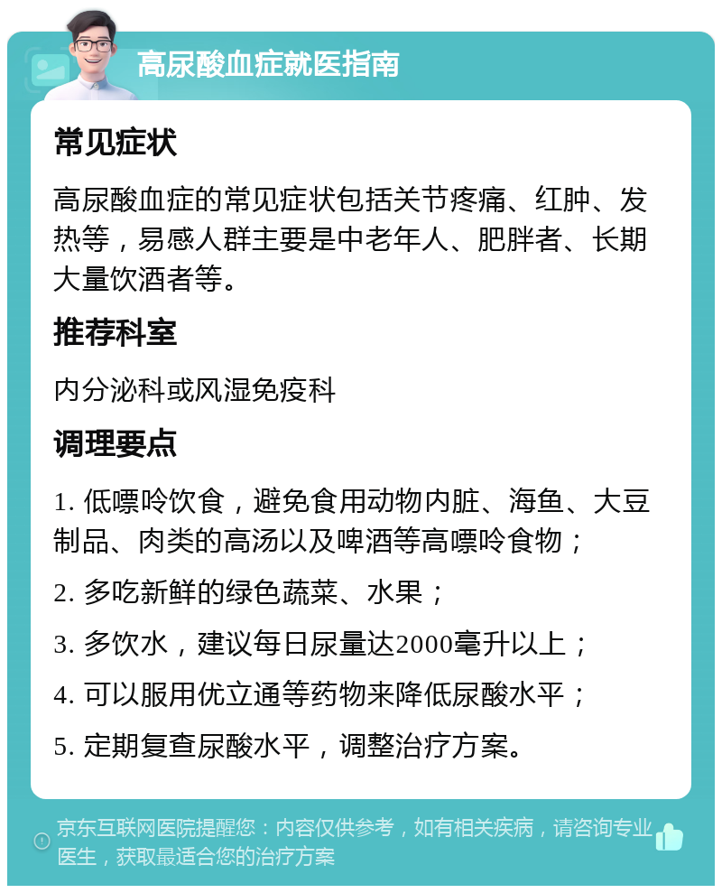 高尿酸血症就医指南 常见症状 高尿酸血症的常见症状包括关节疼痛、红肿、发热等，易感人群主要是中老年人、肥胖者、长期大量饮酒者等。 推荐科室 内分泌科或风湿免疫科 调理要点 1. 低嘌呤饮食，避免食用动物内脏、海鱼、大豆制品、肉类的高汤以及啤酒等高嘌呤食物； 2. 多吃新鲜的绿色蔬菜、水果； 3. 多饮水，建议每日尿量达2000毫升以上； 4. 可以服用优立通等药物来降低尿酸水平； 5. 定期复查尿酸水平，调整治疗方案。