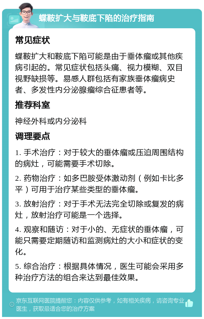 蝶鞍扩大与鞍底下陷的治疗指南 常见症状 蝶鞍扩大和鞍底下陷可能是由于垂体瘤或其他疾病引起的。常见症状包括头痛、视力模糊、双目视野缺损等。易感人群包括有家族垂体瘤病史者、多发性内分泌腺瘤综合征患者等。 推荐科室 神经外科或内分泌科 调理要点 1. 手术治疗：对于较大的垂体瘤或压迫周围结构的病灶，可能需要手术切除。 2. 药物治疗：如多巴胺受体激动剂（例如卡比多平）可用于治疗某些类型的垂体瘤。 3. 放射治疗：对于手术无法完全切除或复发的病灶，放射治疗可能是一个选择。 4. 观察和随访：对于小的、无症状的垂体瘤，可能只需要定期随访和监测病灶的大小和症状的变化。 5. 综合治疗：根据具体情况，医生可能会采用多种治疗方法的组合来达到最佳效果。