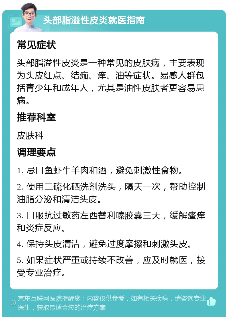 头部脂溢性皮炎就医指南 常见症状 头部脂溢性皮炎是一种常见的皮肤病，主要表现为头皮红点、结痂、痒、油等症状。易感人群包括青少年和成年人，尤其是油性皮肤者更容易患病。 推荐科室 皮肤科 调理要点 1. 忌口鱼虾牛羊肉和酒，避免刺激性食物。 2. 使用二硫化硒洗剂洗头，隔天一次，帮助控制油脂分泌和清洁头皮。 3. 口服抗过敏药左西替利嗪胶囊三天，缓解瘙痒和炎症反应。 4. 保持头皮清洁，避免过度摩擦和刺激头皮。 5. 如果症状严重或持续不改善，应及时就医，接受专业治疗。