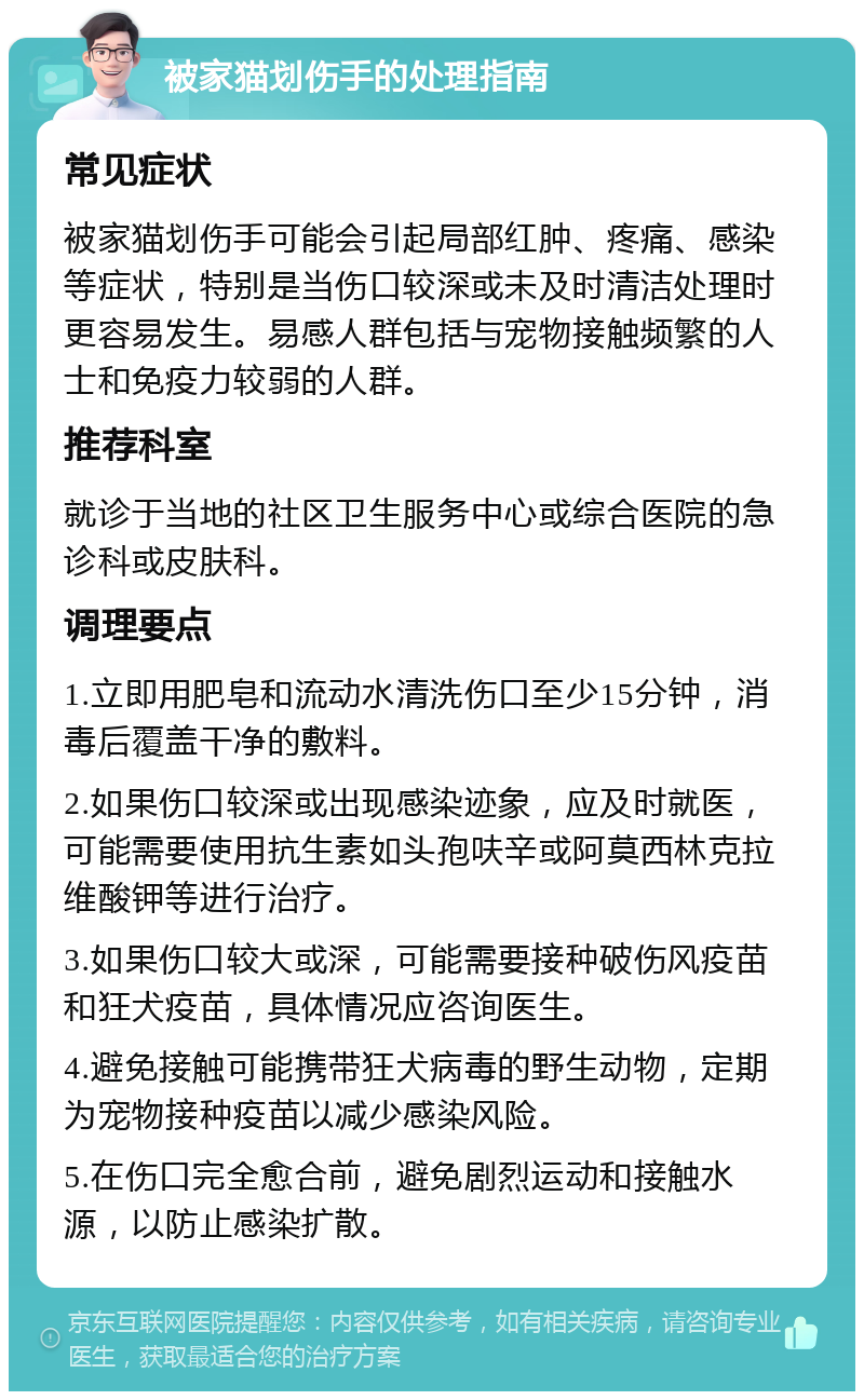 被家猫划伤手的处理指南 常见症状 被家猫划伤手可能会引起局部红肿、疼痛、感染等症状，特别是当伤口较深或未及时清洁处理时更容易发生。易感人群包括与宠物接触频繁的人士和免疫力较弱的人群。 推荐科室 就诊于当地的社区卫生服务中心或综合医院的急诊科或皮肤科。 调理要点 1.立即用肥皂和流动水清洗伤口至少15分钟，消毒后覆盖干净的敷料。 2.如果伤口较深或出现感染迹象，应及时就医，可能需要使用抗生素如头孢呋辛或阿莫西林克拉维酸钾等进行治疗。 3.如果伤口较大或深，可能需要接种破伤风疫苗和狂犬疫苗，具体情况应咨询医生。 4.避免接触可能携带狂犬病毒的野生动物，定期为宠物接种疫苗以减少感染风险。 5.在伤口完全愈合前，避免剧烈运动和接触水源，以防止感染扩散。