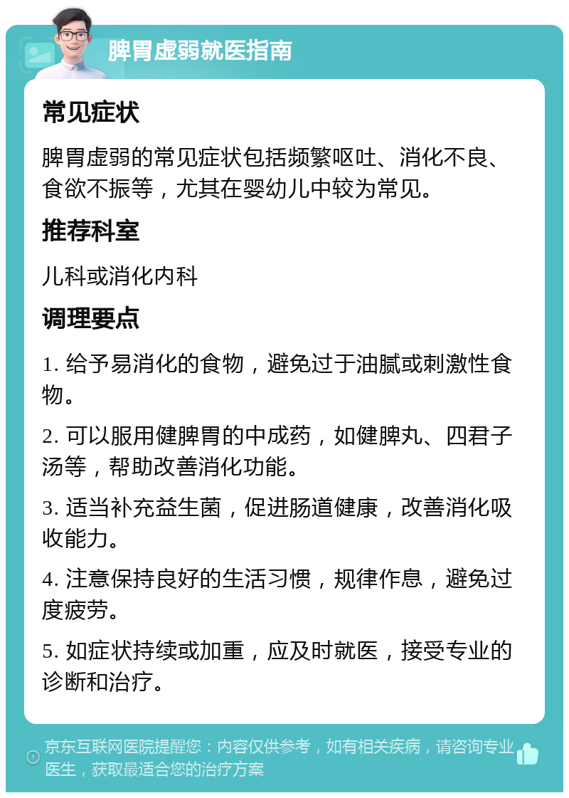 脾胃虚弱就医指南 常见症状 脾胃虚弱的常见症状包括频繁呕吐、消化不良、食欲不振等，尤其在婴幼儿中较为常见。 推荐科室 儿科或消化内科 调理要点 1. 给予易消化的食物，避免过于油腻或刺激性食物。 2. 可以服用健脾胃的中成药，如健脾丸、四君子汤等，帮助改善消化功能。 3. 适当补充益生菌，促进肠道健康，改善消化吸收能力。 4. 注意保持良好的生活习惯，规律作息，避免过度疲劳。 5. 如症状持续或加重，应及时就医，接受专业的诊断和治疗。