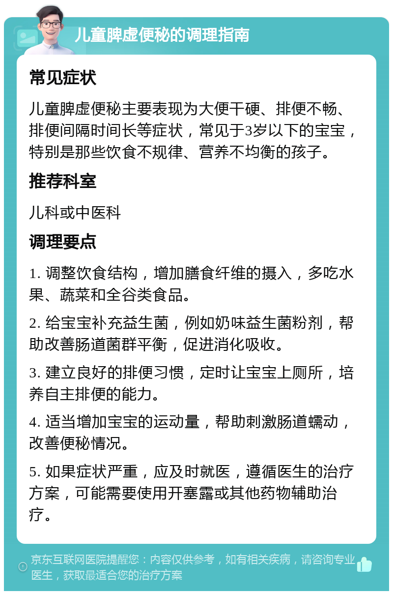 儿童脾虚便秘的调理指南 常见症状 儿童脾虚便秘主要表现为大便干硬、排便不畅、排便间隔时间长等症状，常见于3岁以下的宝宝，特别是那些饮食不规律、营养不均衡的孩子。 推荐科室 儿科或中医科 调理要点 1. 调整饮食结构，增加膳食纤维的摄入，多吃水果、蔬菜和全谷类食品。 2. 给宝宝补充益生菌，例如奶味益生菌粉剂，帮助改善肠道菌群平衡，促进消化吸收。 3. 建立良好的排便习惯，定时让宝宝上厕所，培养自主排便的能力。 4. 适当增加宝宝的运动量，帮助刺激肠道蠕动，改善便秘情况。 5. 如果症状严重，应及时就医，遵循医生的治疗方案，可能需要使用开塞露或其他药物辅助治疗。