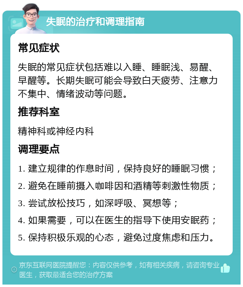 失眠的治疗和调理指南 常见症状 失眠的常见症状包括难以入睡、睡眠浅、易醒、早醒等。长期失眠可能会导致白天疲劳、注意力不集中、情绪波动等问题。 推荐科室 精神科或神经内科 调理要点 1. 建立规律的作息时间，保持良好的睡眠习惯； 2. 避免在睡前摄入咖啡因和酒精等刺激性物质； 3. 尝试放松技巧，如深呼吸、冥想等； 4. 如果需要，可以在医生的指导下使用安眠药； 5. 保持积极乐观的心态，避免过度焦虑和压力。