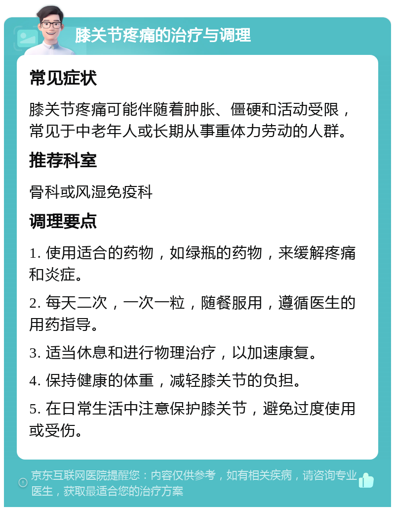 膝关节疼痛的治疗与调理 常见症状 膝关节疼痛可能伴随着肿胀、僵硬和活动受限，常见于中老年人或长期从事重体力劳动的人群。 推荐科室 骨科或风湿免疫科 调理要点 1. 使用适合的药物，如绿瓶的药物，来缓解疼痛和炎症。 2. 每天二次，一次一粒，随餐服用，遵循医生的用药指导。 3. 适当休息和进行物理治疗，以加速康复。 4. 保持健康的体重，减轻膝关节的负担。 5. 在日常生活中注意保护膝关节，避免过度使用或受伤。