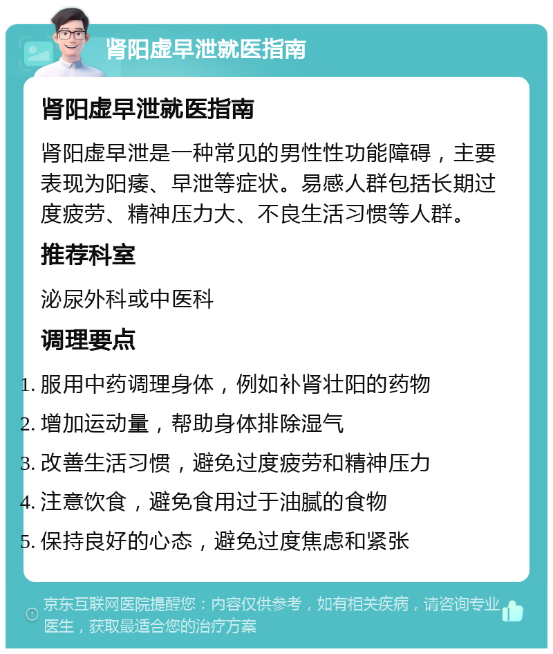 肾阳虚早泄就医指南 肾阳虚早泄就医指南 肾阳虚早泄是一种常见的男性性功能障碍，主要表现为阳痿、早泄等症状。易感人群包括长期过度疲劳、精神压力大、不良生活习惯等人群。 推荐科室 泌尿外科或中医科 调理要点 服用中药调理身体，例如补肾壮阳的药物 增加运动量，帮助身体排除湿气 改善生活习惯，避免过度疲劳和精神压力 注意饮食，避免食用过于油腻的食物 保持良好的心态，避免过度焦虑和紧张