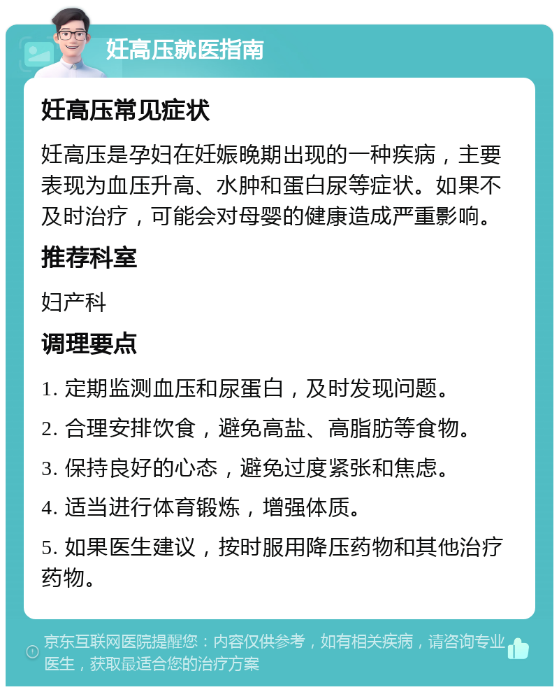 妊高压就医指南 妊高压常见症状 妊高压是孕妇在妊娠晚期出现的一种疾病，主要表现为血压升高、水肿和蛋白尿等症状。如果不及时治疗，可能会对母婴的健康造成严重影响。 推荐科室 妇产科 调理要点 1. 定期监测血压和尿蛋白，及时发现问题。 2. 合理安排饮食，避免高盐、高脂肪等食物。 3. 保持良好的心态，避免过度紧张和焦虑。 4. 适当进行体育锻炼，增强体质。 5. 如果医生建议，按时服用降压药物和其他治疗药物。