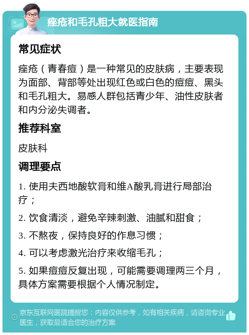 痤疮和毛孔粗大就医指南 常见症状 痤疮（青春痘）是一种常见的皮肤病，主要表现为面部、背部等处出现红色或白色的痘痘、黑头和毛孔粗大。易感人群包括青少年、油性皮肤者和内分泌失调者。 推荐科室 皮肤科 调理要点 1. 使用夫西地酸软膏和维A酸乳膏进行局部治疗； 2. 饮食清淡，避免辛辣刺激、油腻和甜食； 3. 不熬夜，保持良好的作息习惯； 4. 可以考虑激光治疗来收缩毛孔； 5. 如果痘痘反复出现，可能需要调理两三个月，具体方案需要根据个人情况制定。