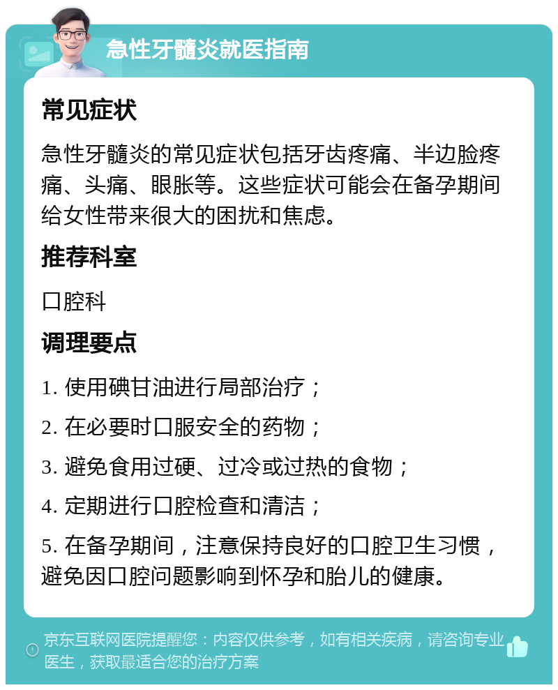 急性牙髓炎就医指南 常见症状 急性牙髓炎的常见症状包括牙齿疼痛、半边脸疼痛、头痛、眼胀等。这些症状可能会在备孕期间给女性带来很大的困扰和焦虑。 推荐科室 口腔科 调理要点 1. 使用碘甘油进行局部治疗； 2. 在必要时口服安全的药物； 3. 避免食用过硬、过冷或过热的食物； 4. 定期进行口腔检查和清洁； 5. 在备孕期间，注意保持良好的口腔卫生习惯，避免因口腔问题影响到怀孕和胎儿的健康。