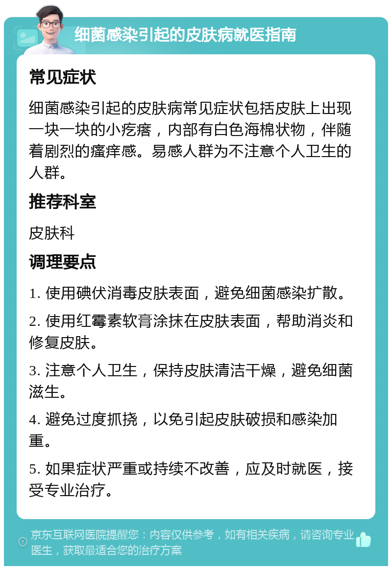 细菌感染引起的皮肤病就医指南 常见症状 细菌感染引起的皮肤病常见症状包括皮肤上出现一块一块的小疙瘩，内部有白色海棉状物，伴随着剧烈的瘙痒感。易感人群为不注意个人卫生的人群。 推荐科室 皮肤科 调理要点 1. 使用碘伏消毒皮肤表面，避免细菌感染扩散。 2. 使用红霉素软膏涂抹在皮肤表面，帮助消炎和修复皮肤。 3. 注意个人卫生，保持皮肤清洁干燥，避免细菌滋生。 4. 避免过度抓挠，以免引起皮肤破损和感染加重。 5. 如果症状严重或持续不改善，应及时就医，接受专业治疗。