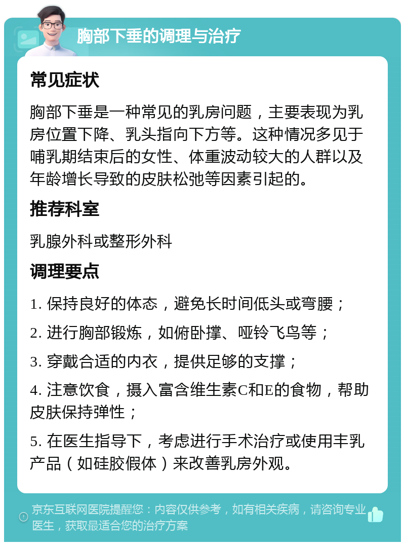 胸部下垂的调理与治疗 常见症状 胸部下垂是一种常见的乳房问题，主要表现为乳房位置下降、乳头指向下方等。这种情况多见于哺乳期结束后的女性、体重波动较大的人群以及年龄增长导致的皮肤松弛等因素引起的。 推荐科室 乳腺外科或整形外科 调理要点 1. 保持良好的体态，避免长时间低头或弯腰； 2. 进行胸部锻炼，如俯卧撑、哑铃飞鸟等； 3. 穿戴合适的内衣，提供足够的支撑； 4. 注意饮食，摄入富含维生素C和E的食物，帮助皮肤保持弹性； 5. 在医生指导下，考虑进行手术治疗或使用丰乳产品（如硅胶假体）来改善乳房外观。