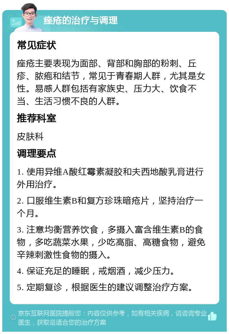 痤疮的治疗与调理 常见症状 痤疮主要表现为面部、背部和胸部的粉刺、丘疹、脓疱和结节，常见于青春期人群，尤其是女性。易感人群包括有家族史、压力大、饮食不当、生活习惯不良的人群。 推荐科室 皮肤科 调理要点 1. 使用异维A酸红霉素凝胶和夫西地酸乳膏进行外用治疗。 2. 口服维生素B和复方珍珠暗疮片，坚持治疗一个月。 3. 注意均衡营养饮食，多摄入富含维生素B的食物，多吃蔬菜水果，少吃高脂、高糖食物，避免辛辣刺激性食物的摄入。 4. 保证充足的睡眠，戒烟酒，减少压力。 5. 定期复诊，根据医生的建议调整治疗方案。