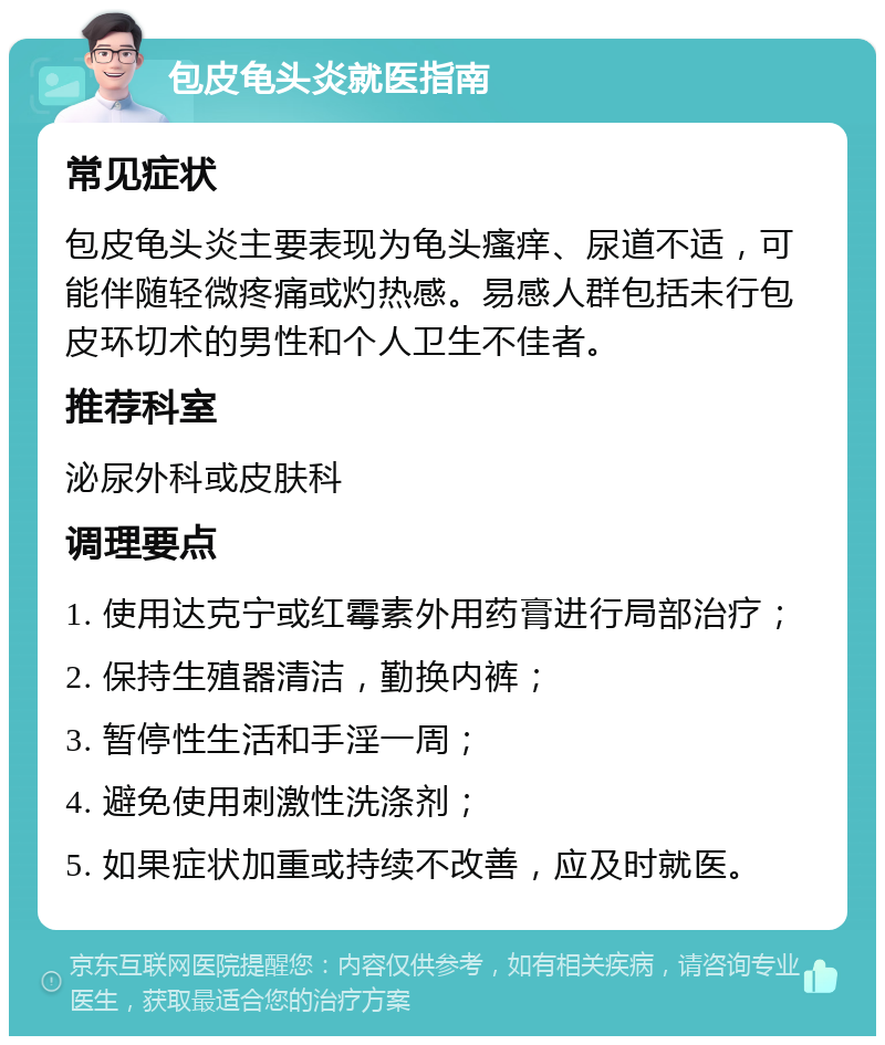 包皮龟头炎就医指南 常见症状 包皮龟头炎主要表现为龟头瘙痒、尿道不适，可能伴随轻微疼痛或灼热感。易感人群包括未行包皮环切术的男性和个人卫生不佳者。 推荐科室 泌尿外科或皮肤科 调理要点 1. 使用达克宁或红霉素外用药膏进行局部治疗； 2. 保持生殖器清洁，勤换内裤； 3. 暂停性生活和手淫一周； 4. 避免使用刺激性洗涤剂； 5. 如果症状加重或持续不改善，应及时就医。