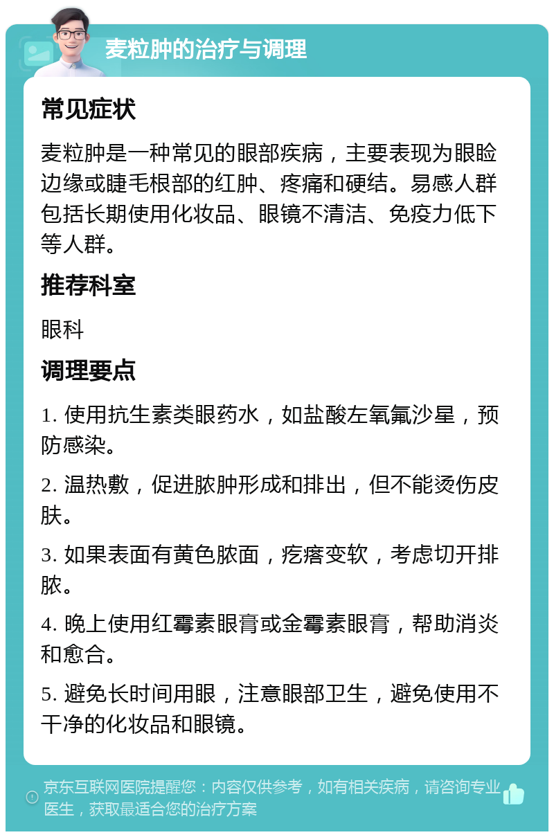 麦粒肿的治疗与调理 常见症状 麦粒肿是一种常见的眼部疾病，主要表现为眼睑边缘或睫毛根部的红肿、疼痛和硬结。易感人群包括长期使用化妆品、眼镜不清洁、免疫力低下等人群。 推荐科室 眼科 调理要点 1. 使用抗生素类眼药水，如盐酸左氧氟沙星，预防感染。 2. 温热敷，促进脓肿形成和排出，但不能烫伤皮肤。 3. 如果表面有黄色脓面，疙瘩变软，考虑切开排脓。 4. 晚上使用红霉素眼膏或金霉素眼膏，帮助消炎和愈合。 5. 避免长时间用眼，注意眼部卫生，避免使用不干净的化妆品和眼镜。