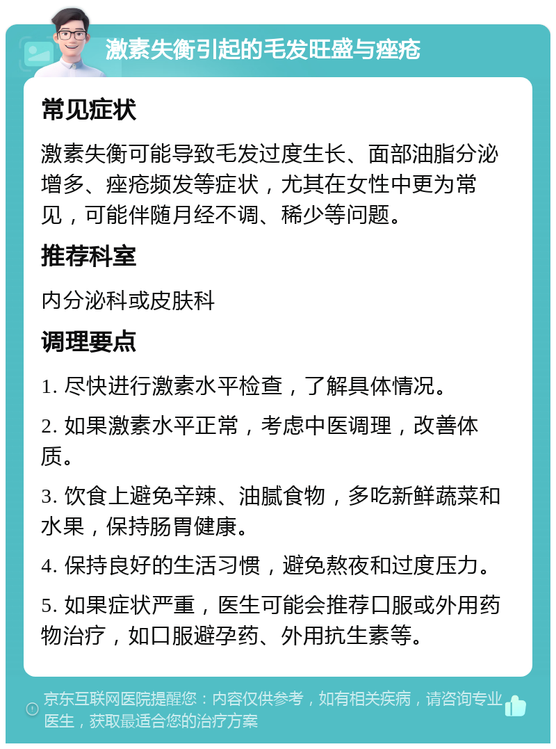 激素失衡引起的毛发旺盛与痤疮 常见症状 激素失衡可能导致毛发过度生长、面部油脂分泌增多、痤疮频发等症状，尤其在女性中更为常见，可能伴随月经不调、稀少等问题。 推荐科室 内分泌科或皮肤科 调理要点 1. 尽快进行激素水平检查，了解具体情况。 2. 如果激素水平正常，考虑中医调理，改善体质。 3. 饮食上避免辛辣、油腻食物，多吃新鲜蔬菜和水果，保持肠胃健康。 4. 保持良好的生活习惯，避免熬夜和过度压力。 5. 如果症状严重，医生可能会推荐口服或外用药物治疗，如口服避孕药、外用抗生素等。