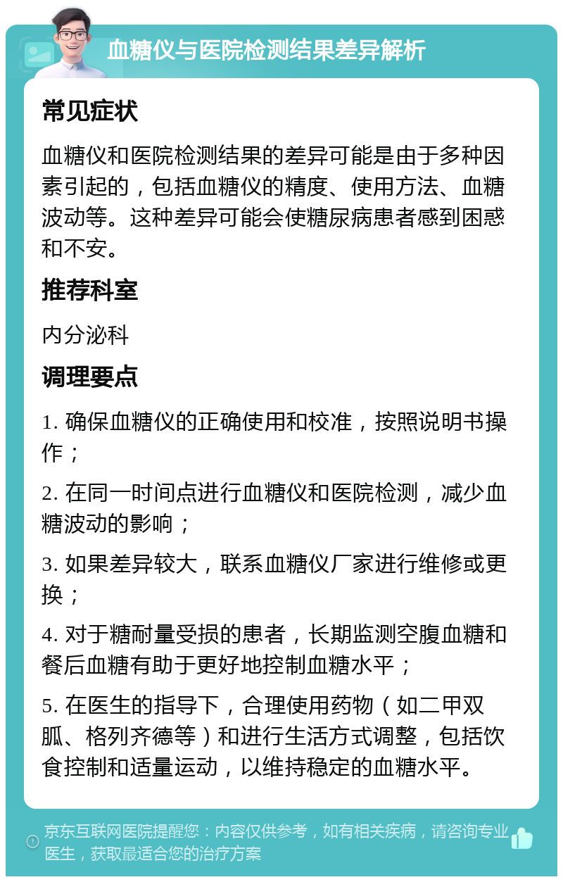 血糖仪与医院检测结果差异解析 常见症状 血糖仪和医院检测结果的差异可能是由于多种因素引起的，包括血糖仪的精度、使用方法、血糖波动等。这种差异可能会使糖尿病患者感到困惑和不安。 推荐科室 内分泌科 调理要点 1. 确保血糖仪的正确使用和校准，按照说明书操作； 2. 在同一时间点进行血糖仪和医院检测，减少血糖波动的影响； 3. 如果差异较大，联系血糖仪厂家进行维修或更换； 4. 对于糖耐量受损的患者，长期监测空腹血糖和餐后血糖有助于更好地控制血糖水平； 5. 在医生的指导下，合理使用药物（如二甲双胍、格列齐德等）和进行生活方式调整，包括饮食控制和适量运动，以维持稳定的血糖水平。