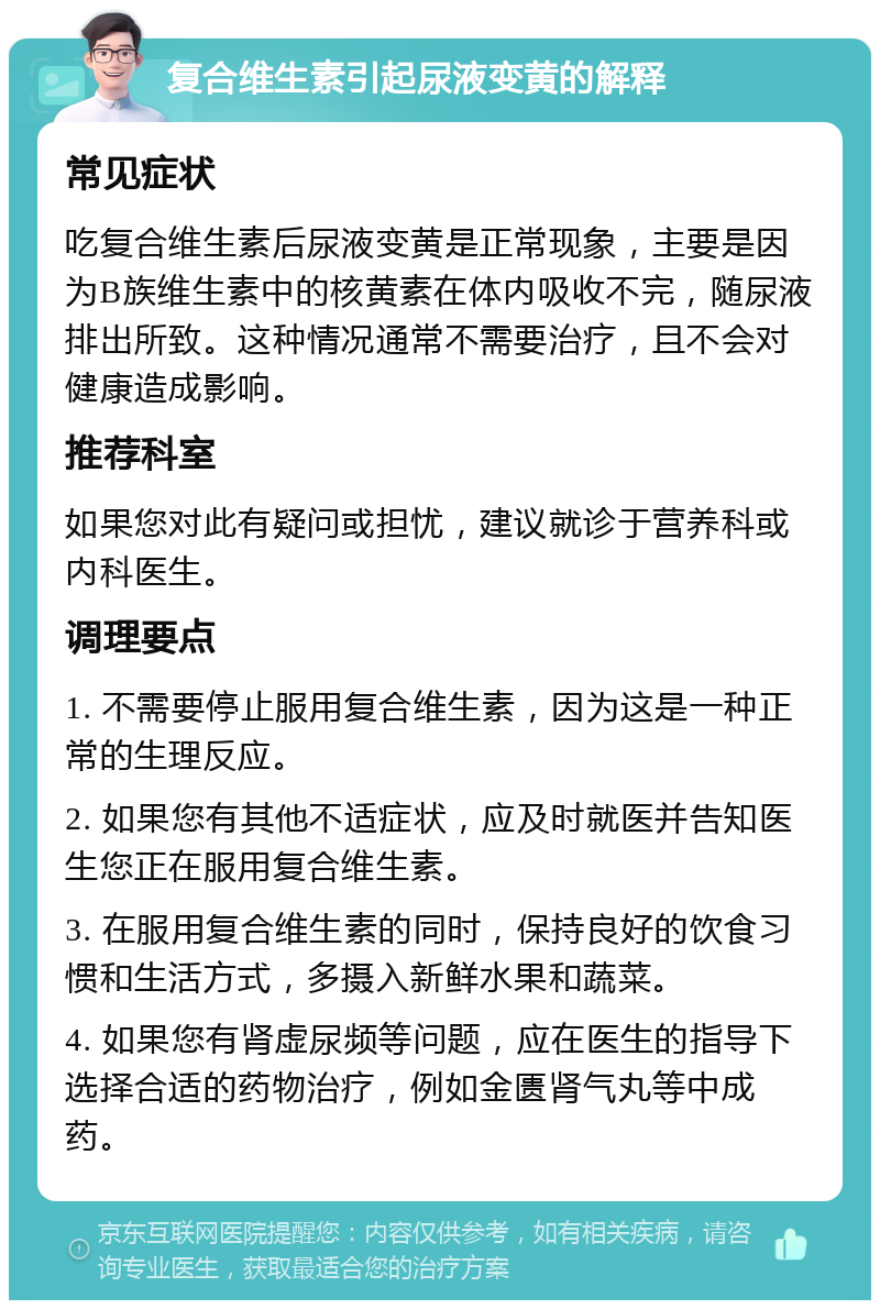 复合维生素引起尿液变黄的解释 常见症状 吃复合维生素后尿液变黄是正常现象，主要是因为B族维生素中的核黄素在体内吸收不完，随尿液排出所致。这种情况通常不需要治疗，且不会对健康造成影响。 推荐科室 如果您对此有疑问或担忧，建议就诊于营养科或内科医生。 调理要点 1. 不需要停止服用复合维生素，因为这是一种正常的生理反应。 2. 如果您有其他不适症状，应及时就医并告知医生您正在服用复合维生素。 3. 在服用复合维生素的同时，保持良好的饮食习惯和生活方式，多摄入新鲜水果和蔬菜。 4. 如果您有肾虚尿频等问题，应在医生的指导下选择合适的药物治疗，例如金匮肾气丸等中成药。