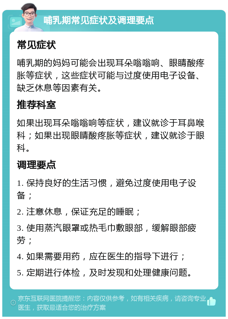 哺乳期常见症状及调理要点 常见症状 哺乳期的妈妈可能会出现耳朵嗡嗡响、眼睛酸疼胀等症状，这些症状可能与过度使用电子设备、缺乏休息等因素有关。 推荐科室 如果出现耳朵嗡嗡响等症状，建议就诊于耳鼻喉科；如果出现眼睛酸疼胀等症状，建议就诊于眼科。 调理要点 1. 保持良好的生活习惯，避免过度使用电子设备； 2. 注意休息，保证充足的睡眠； 3. 使用蒸汽眼罩或热毛巾敷眼部，缓解眼部疲劳； 4. 如果需要用药，应在医生的指导下进行； 5. 定期进行体检，及时发现和处理健康问题。