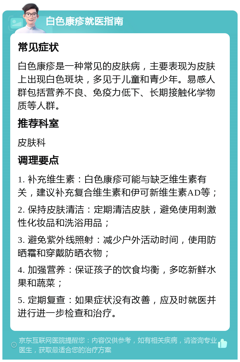 白色康疹就医指南 常见症状 白色康疹是一种常见的皮肤病，主要表现为皮肤上出现白色斑块，多见于儿童和青少年。易感人群包括营养不良、免疫力低下、长期接触化学物质等人群。 推荐科室 皮肤科 调理要点 1. 补充维生素：白色康疹可能与缺乏维生素有关，建议补充复合维生素和伊可新维生素AD等； 2. 保持皮肤清洁：定期清洁皮肤，避免使用刺激性化妆品和洗浴用品； 3. 避免紫外线照射：减少户外活动时间，使用防晒霜和穿戴防晒衣物； 4. 加强营养：保证孩子的饮食均衡，多吃新鲜水果和蔬菜； 5. 定期复查：如果症状没有改善，应及时就医并进行进一步检查和治疗。