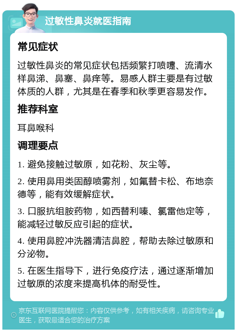 过敏性鼻炎就医指南 常见症状 过敏性鼻炎的常见症状包括频繁打喷嚏、流清水样鼻涕、鼻塞、鼻痒等。易感人群主要是有过敏体质的人群，尤其是在春季和秋季更容易发作。 推荐科室 耳鼻喉科 调理要点 1. 避免接触过敏原，如花粉、灰尘等。 2. 使用鼻用类固醇喷雾剂，如氟替卡松、布地奈德等，能有效缓解症状。 3. 口服抗组胺药物，如西替利嗪、氯雷他定等，能减轻过敏反应引起的症状。 4. 使用鼻腔冲洗器清洁鼻腔，帮助去除过敏原和分泌物。 5. 在医生指导下，进行免疫疗法，通过逐渐增加过敏原的浓度来提高机体的耐受性。