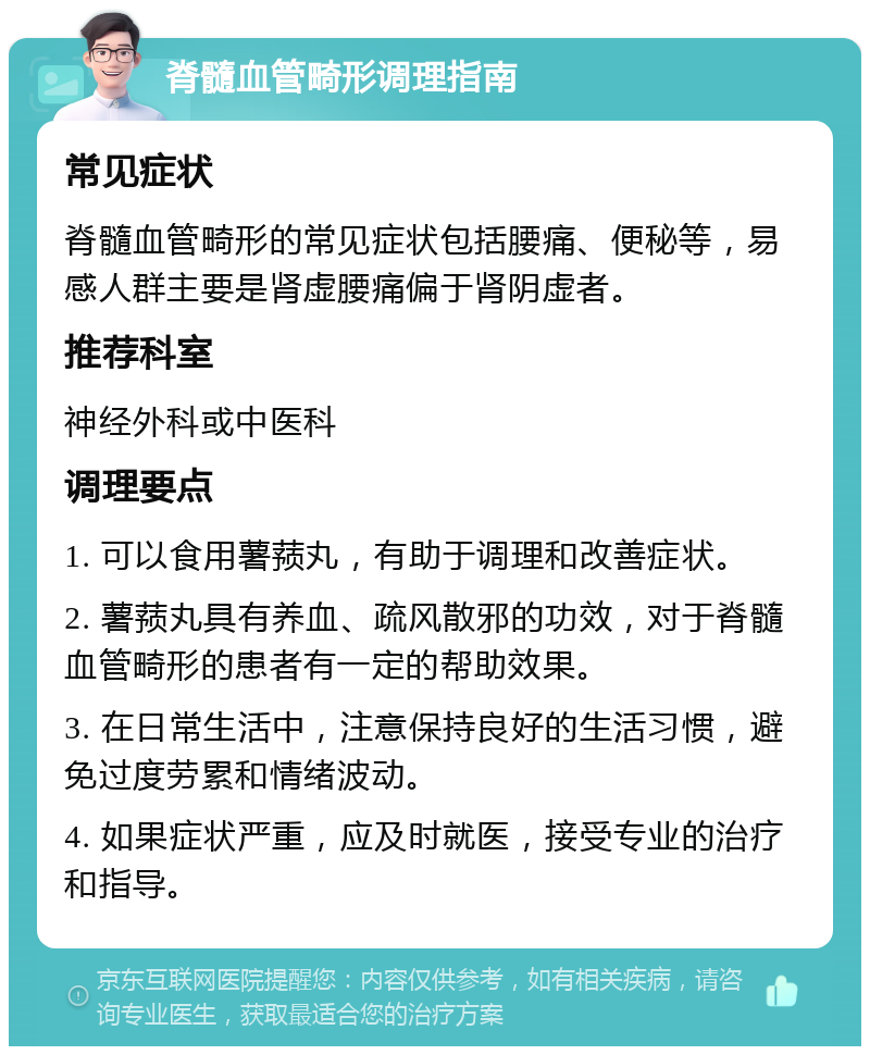 脊髓血管畸形调理指南 常见症状 脊髓血管畸形的常见症状包括腰痛、便秘等，易感人群主要是肾虚腰痛偏于肾阴虚者。 推荐科室 神经外科或中医科 调理要点 1. 可以食用薯蓣丸，有助于调理和改善症状。 2. 薯蓣丸具有养血、疏风散邪的功效，对于脊髓血管畸形的患者有一定的帮助效果。 3. 在日常生活中，注意保持良好的生活习惯，避免过度劳累和情绪波动。 4. 如果症状严重，应及时就医，接受专业的治疗和指导。