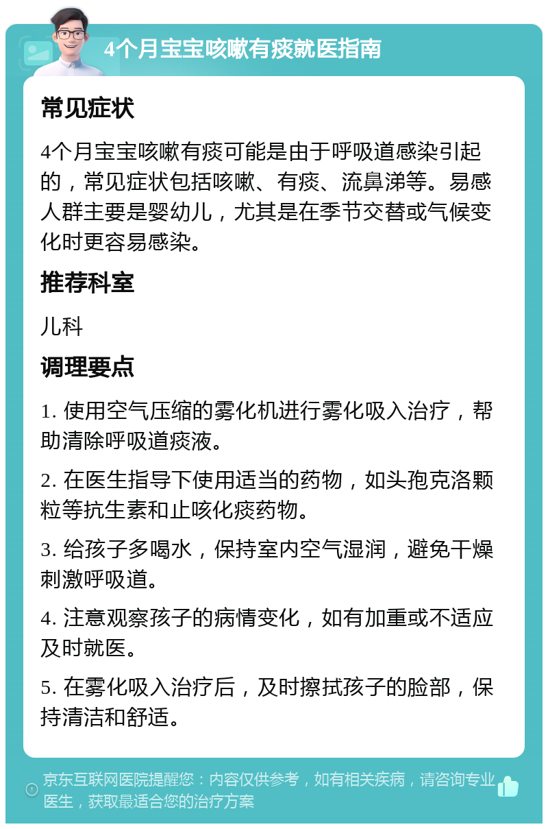 4个月宝宝咳嗽有痰就医指南 常见症状 4个月宝宝咳嗽有痰可能是由于呼吸道感染引起的，常见症状包括咳嗽、有痰、流鼻涕等。易感人群主要是婴幼儿，尤其是在季节交替或气候变化时更容易感染。 推荐科室 儿科 调理要点 1. 使用空气压缩的雾化机进行雾化吸入治疗，帮助清除呼吸道痰液。 2. 在医生指导下使用适当的药物，如头孢克洛颗粒等抗生素和止咳化痰药物。 3. 给孩子多喝水，保持室内空气湿润，避免干燥刺激呼吸道。 4. 注意观察孩子的病情变化，如有加重或不适应及时就医。 5. 在雾化吸入治疗后，及时擦拭孩子的脸部，保持清洁和舒适。