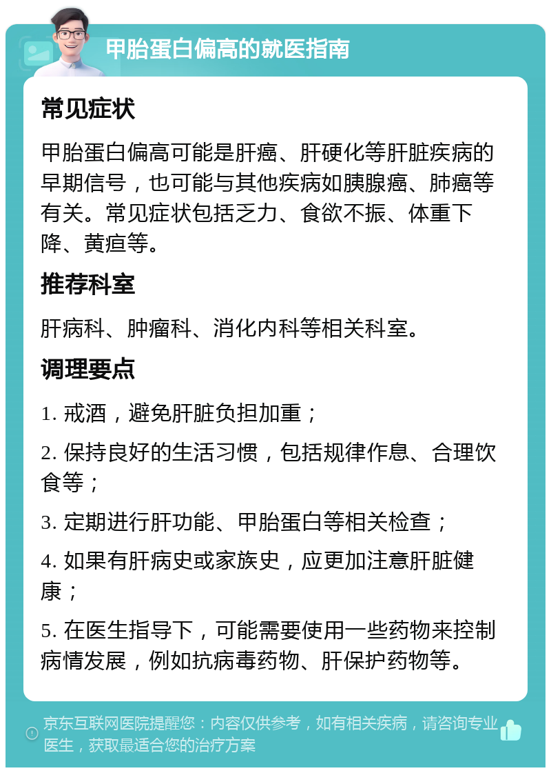 甲胎蛋白偏高的就医指南 常见症状 甲胎蛋白偏高可能是肝癌、肝硬化等肝脏疾病的早期信号，也可能与其他疾病如胰腺癌、肺癌等有关。常见症状包括乏力、食欲不振、体重下降、黄疸等。 推荐科室 肝病科、肿瘤科、消化内科等相关科室。 调理要点 1. 戒酒，避免肝脏负担加重； 2. 保持良好的生活习惯，包括规律作息、合理饮食等； 3. 定期进行肝功能、甲胎蛋白等相关检查； 4. 如果有肝病史或家族史，应更加注意肝脏健康； 5. 在医生指导下，可能需要使用一些药物来控制病情发展，例如抗病毒药物、肝保护药物等。