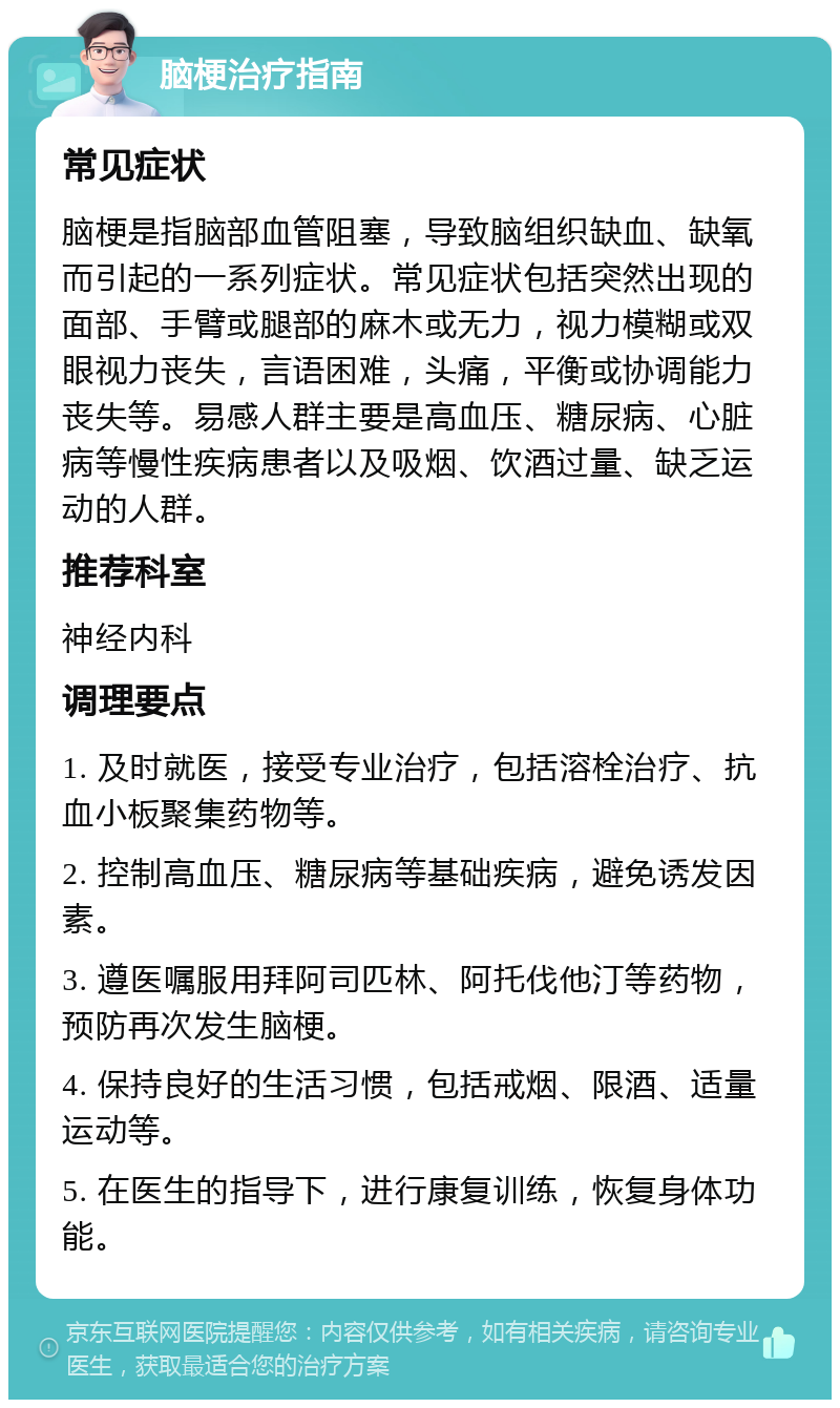 脑梗治疗指南 常见症状 脑梗是指脑部血管阻塞，导致脑组织缺血、缺氧而引起的一系列症状。常见症状包括突然出现的面部、手臂或腿部的麻木或无力，视力模糊或双眼视力丧失，言语困难，头痛，平衡或协调能力丧失等。易感人群主要是高血压、糖尿病、心脏病等慢性疾病患者以及吸烟、饮酒过量、缺乏运动的人群。 推荐科室 神经内科 调理要点 1. 及时就医，接受专业治疗，包括溶栓治疗、抗血小板聚集药物等。 2. 控制高血压、糖尿病等基础疾病，避免诱发因素。 3. 遵医嘱服用拜阿司匹林、阿托伐他汀等药物，预防再次发生脑梗。 4. 保持良好的生活习惯，包括戒烟、限酒、适量运动等。 5. 在医生的指导下，进行康复训练，恢复身体功能。