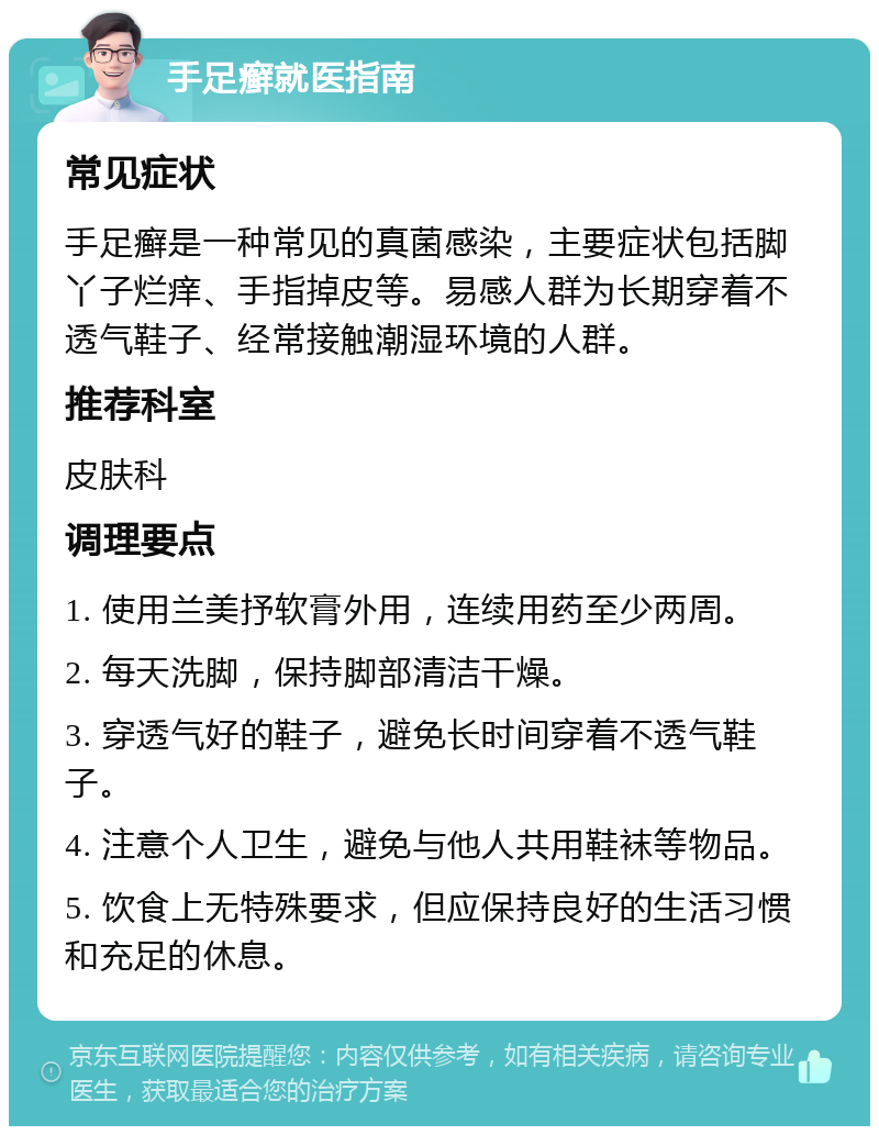 手足癣就医指南 常见症状 手足癣是一种常见的真菌感染，主要症状包括脚丫子烂痒、手指掉皮等。易感人群为长期穿着不透气鞋子、经常接触潮湿环境的人群。 推荐科室 皮肤科 调理要点 1. 使用兰美抒软膏外用，连续用药至少两周。 2. 每天洗脚，保持脚部清洁干燥。 3. 穿透气好的鞋子，避免长时间穿着不透气鞋子。 4. 注意个人卫生，避免与他人共用鞋袜等物品。 5. 饮食上无特殊要求，但应保持良好的生活习惯和充足的休息。