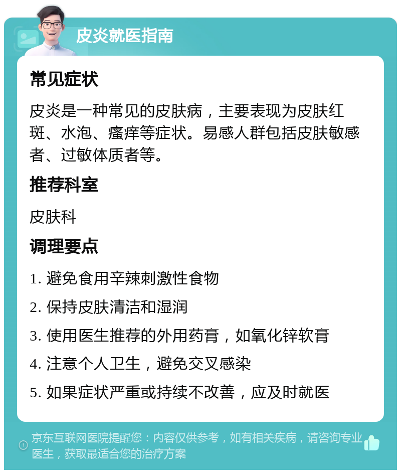 皮炎就医指南 常见症状 皮炎是一种常见的皮肤病，主要表现为皮肤红斑、水泡、瘙痒等症状。易感人群包括皮肤敏感者、过敏体质者等。 推荐科室 皮肤科 调理要点 1. 避免食用辛辣刺激性食物 2. 保持皮肤清洁和湿润 3. 使用医生推荐的外用药膏，如氧化锌软膏 4. 注意个人卫生，避免交叉感染 5. 如果症状严重或持续不改善，应及时就医