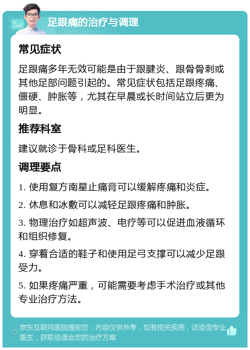 足跟痛的治疗与调理 常见症状 足跟痛多年无效可能是由于跟腱炎、跟骨骨刺或其他足部问题引起的。常见症状包括足跟疼痛、僵硬、肿胀等，尤其在早晨或长时间站立后更为明显。 推荐科室 建议就诊于骨科或足科医生。 调理要点 1. 使用复方南星止痛膏可以缓解疼痛和炎症。 2. 休息和冰敷可以减轻足跟疼痛和肿胀。 3. 物理治疗如超声波、电疗等可以促进血液循环和组织修复。 4. 穿着合适的鞋子和使用足弓支撑可以减少足跟受力。 5. 如果疼痛严重，可能需要考虑手术治疗或其他专业治疗方法。