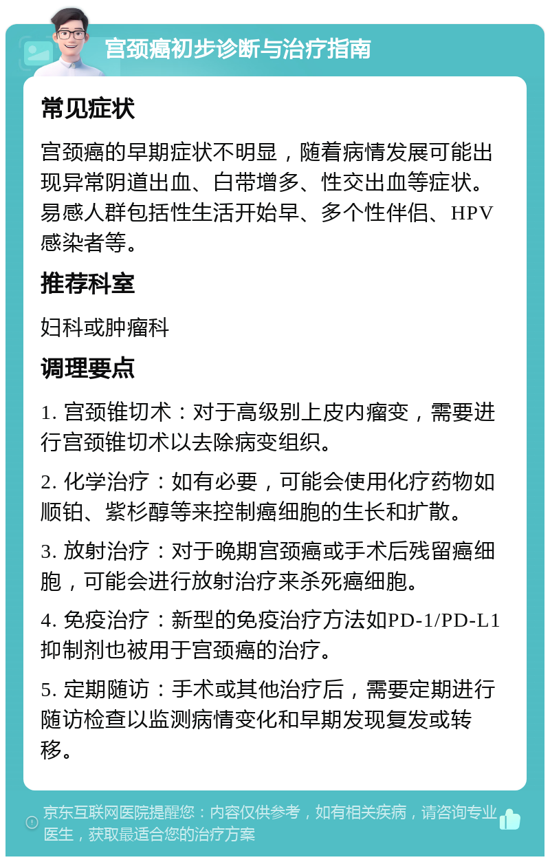 宫颈癌初步诊断与治疗指南 常见症状 宫颈癌的早期症状不明显，随着病情发展可能出现异常阴道出血、白带增多、性交出血等症状。易感人群包括性生活开始早、多个性伴侣、HPV感染者等。 推荐科室 妇科或肿瘤科 调理要点 1. 宫颈锥切术：对于高级别上皮内瘤变，需要进行宫颈锥切术以去除病变组织。 2. 化学治疗：如有必要，可能会使用化疗药物如顺铂、紫杉醇等来控制癌细胞的生长和扩散。 3. 放射治疗：对于晚期宫颈癌或手术后残留癌细胞，可能会进行放射治疗来杀死癌细胞。 4. 免疫治疗：新型的免疫治疗方法如PD-1/PD-L1抑制剂也被用于宫颈癌的治疗。 5. 定期随访：手术或其他治疗后，需要定期进行随访检查以监测病情变化和早期发现复发或转移。