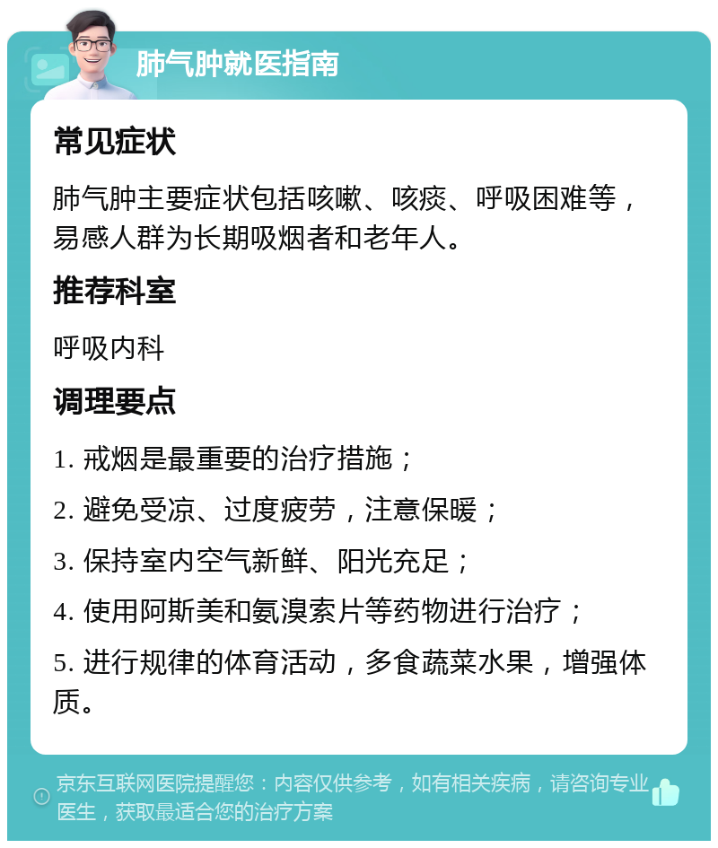 肺气肿就医指南 常见症状 肺气肿主要症状包括咳嗽、咳痰、呼吸困难等，易感人群为长期吸烟者和老年人。 推荐科室 呼吸内科 调理要点 1. 戒烟是最重要的治疗措施； 2. 避免受凉、过度疲劳，注意保暖； 3. 保持室内空气新鲜、阳光充足； 4. 使用阿斯美和氨溴索片等药物进行治疗； 5. 进行规律的体育活动，多食蔬菜水果，增强体质。