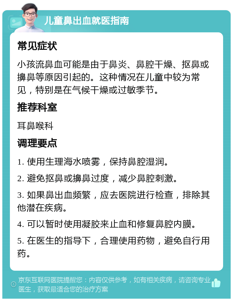 儿童鼻出血就医指南 常见症状 小孩流鼻血可能是由于鼻炎、鼻腔干燥、抠鼻或擤鼻等原因引起的。这种情况在儿童中较为常见，特别是在气候干燥或过敏季节。 推荐科室 耳鼻喉科 调理要点 1. 使用生理海水喷雾，保持鼻腔湿润。 2. 避免抠鼻或擤鼻过度，减少鼻腔刺激。 3. 如果鼻出血频繁，应去医院进行检查，排除其他潜在疾病。 4. 可以暂时使用凝胶来止血和修复鼻腔内膜。 5. 在医生的指导下，合理使用药物，避免自行用药。